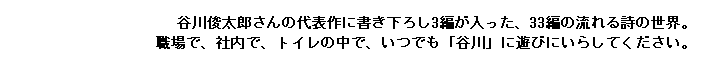 谷川俊太郎さんの代表作に書き下ろし3編が入った、33編の流れる詩の世界。
職場で、社内で、トイレの中で、いつでも「谷川」に遊びにいらしてください。
